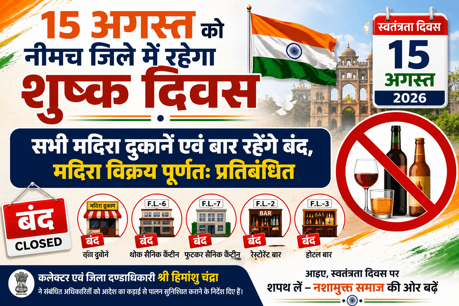 15 अगस्त को नीमच जिले में रहेगा शुष्क दिवस सभी मदिरा दुकानें एवं बार रहेंगे बंद, मदिरा विक्रय पूर्णतः प्रतिबंधित नीमच, 12 अगस्त 2026। मध्यप्रदेश राजपत्र (असाधारण) वाणिज्यिक कर विभाग मंत्रालय, वल्लभ भवन भोपाल द्वारा जारी अधिसूचना के तहत 15 अगस्त 2026, स्वतंत्रता दिवस को शुष्क दिवस घोषित किया गया है। कलेक्टर एवं जिला दण्डाधिकारी श्री हिमांशु चंद्रा ने आदेश जारी कर 15 अगस्त को जिले की समस्त कंपोजिट मदिरा दुकानों, एफ.एल.-6 थोक सैनिक कैंटीन, एफ.एल.-7 फुटकर सैनिक कैंटीन, एफ.एल.-2 रेस्टोरेंट बार तथा एफ.एल.-3 होटल बार को बंद रखे जाने के निर्देश दिए हैं। इस अवधि में मदिरा का विक्रय पूर्णतः प्रतिबंधित रहेगा। कलेक्टर श्री चंद्रा ने संबंधित अधिकारियों को आदेश का कड़ाई से पालन सुनिश्चित कराने के निर्देश दिए हैं।